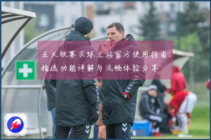 五大联赛买球主站官方使用指南：精选功能详解与流畅体验分享