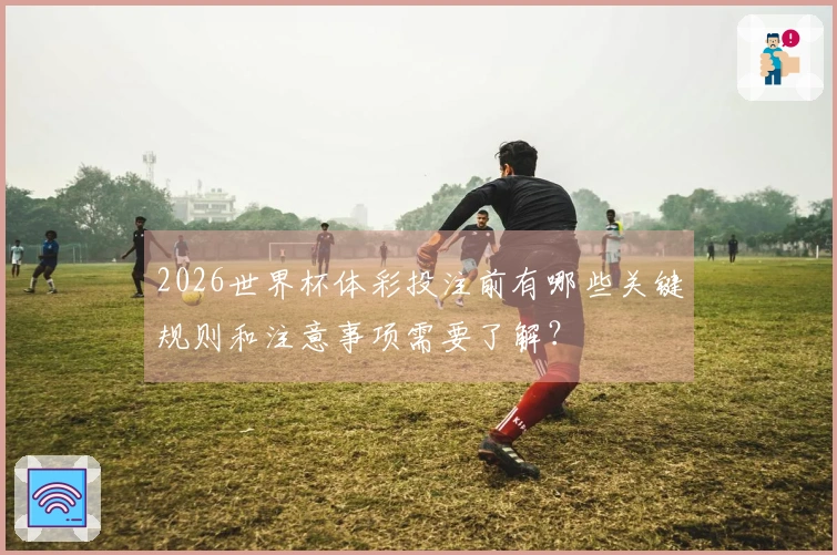 2026世界杯体彩投注前有哪些关键规则和注意事项需要了解？