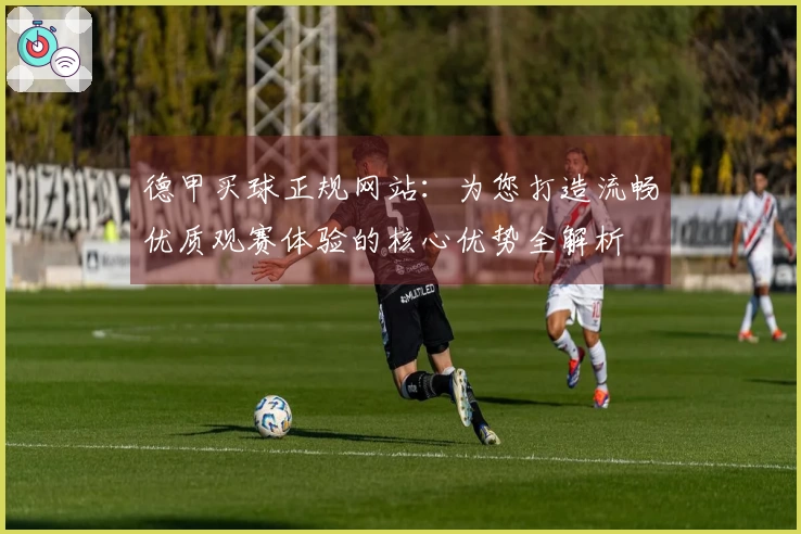 德甲买球正规网站：为您打造流畅优质观赛体验的核心优势全解析