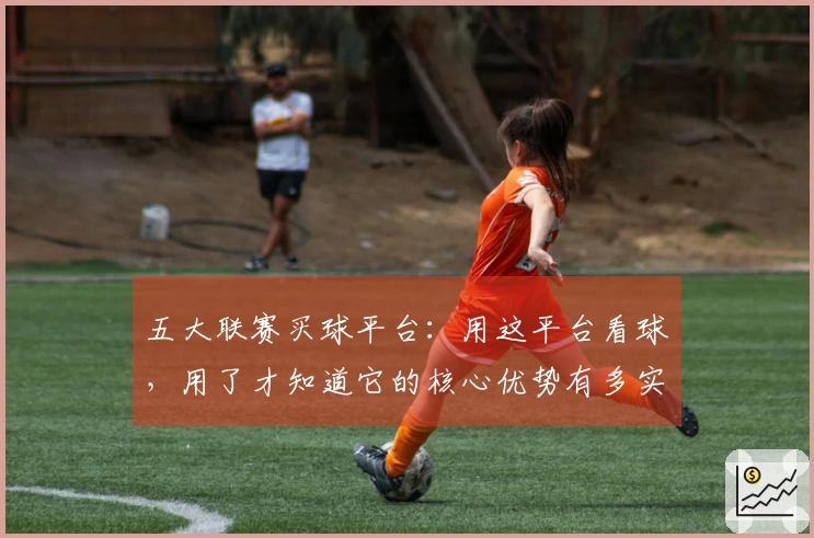 五大联赛买球平台：用这平台看球，用了才知道它的核心优势有多实在