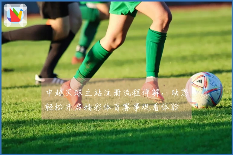 中超买球主站注册流程详解，助您轻松开启精彩体育赛事观看体验